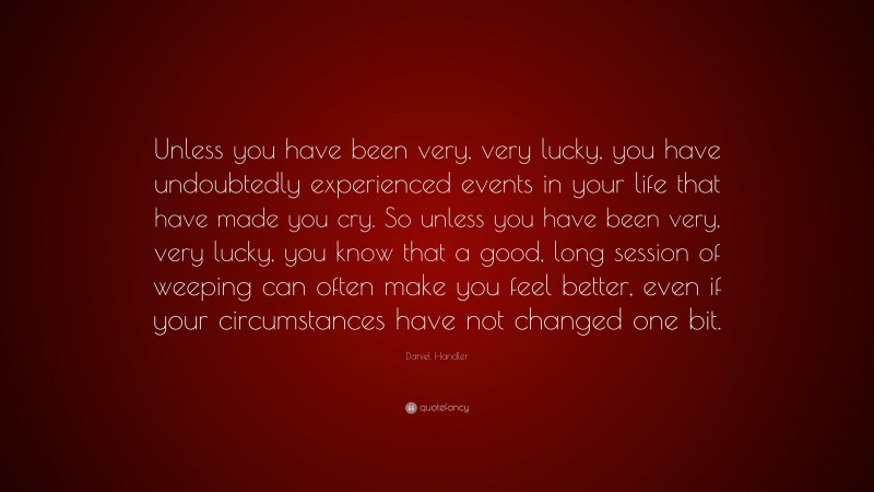 Daniel Handler Quote: “Unless you have been very, very lucky, you have undoubtedly experienced events in your life that have made you cry. So unless you have been very, very lucky, you know that a good, long session of weeping can often make you feel better, even if your circumstances have not changed one bit.”