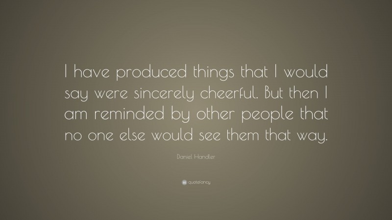Daniel Handler Quote: “I have produced things that I would say were sincerely cheerful. But then I am reminded by other people that no one else would see them that way.”