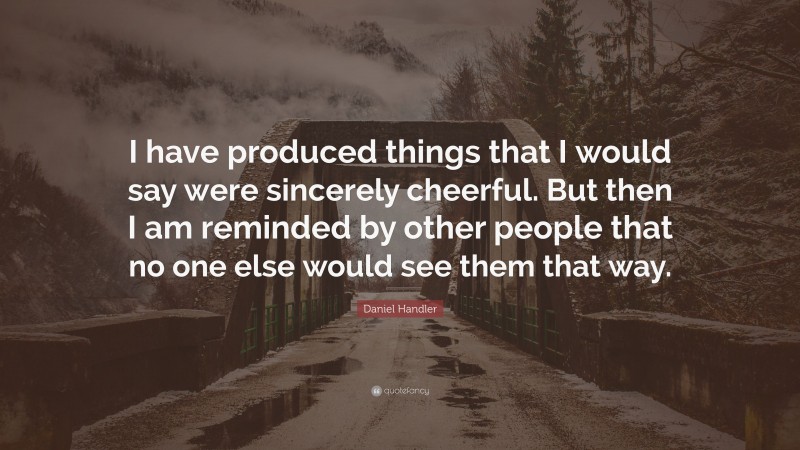 Daniel Handler Quote: “I have produced things that I would say were sincerely cheerful. But then I am reminded by other people that no one else would see them that way.”