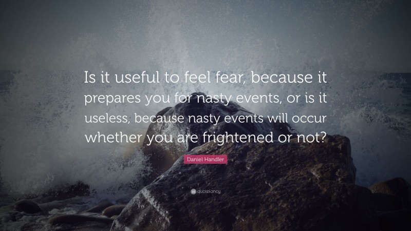 Daniel Handler Quote: “Is it useful to feel fear, because it prepares you for nasty events, or is it useless, because nasty events will occur whether you are frightened or not?”