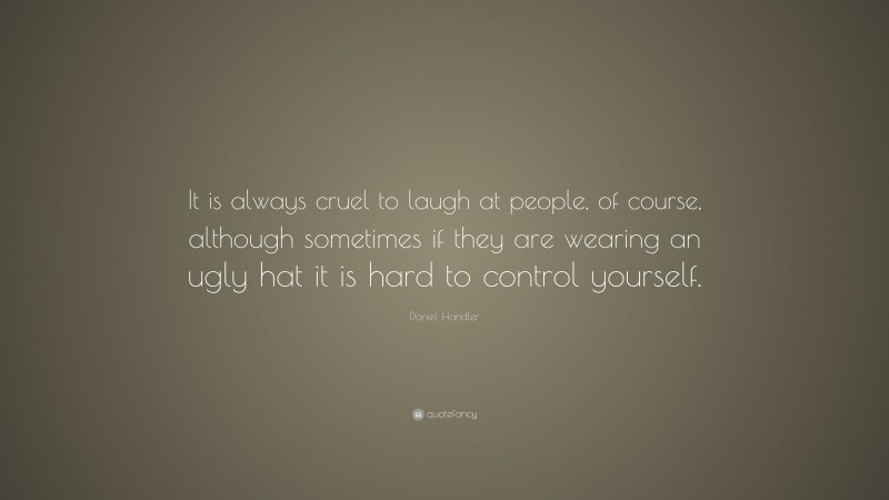 Daniel Handler Quote: “It is always cruel to laugh at people, of course, although sometimes if they are wearing an ugly hat it is hard to control yourself.”