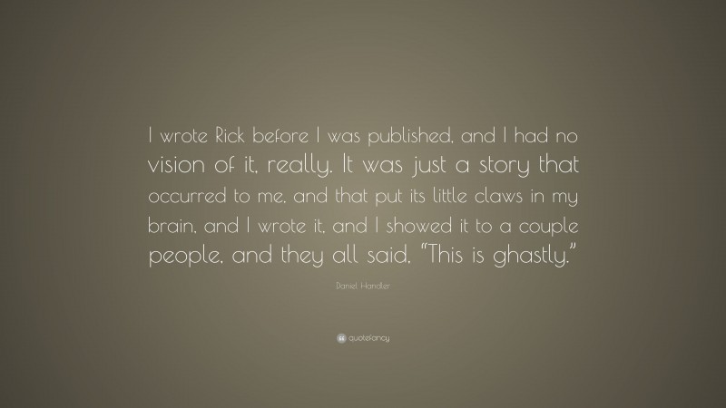 Daniel Handler Quote: “I wrote Rick before I was published, and I had no vision of it, really. It was just a story that occurred to me, and that put its little claws in my brain, and I wrote it, and I showed it to a couple people, and they all said, “This is ghastly.””