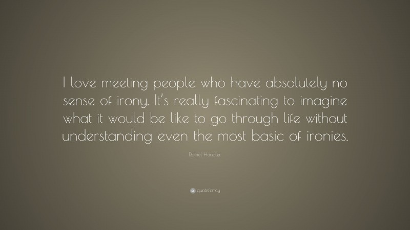 Daniel Handler Quote: “I love meeting people who have absolutely no sense of irony. It’s really fascinating to imagine what it would be like to go through life without understanding even the most basic of ironies.”