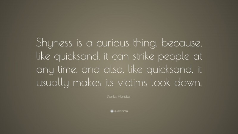 Daniel Handler Quote: “Shyness is a curious thing, because, like quicksand, it can strike people at any time, and also, like quicksand, it usually makes its victims look down.”