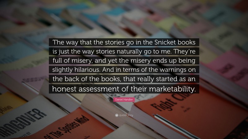 Daniel Handler Quote: “The way that the stories go in the Snicket books is just the way stories naturally go to me. They’re full of misery, and yet the misery ends up being slightly hilarious. And in terms of the warnings on the back of the books, that really started as an honest assessment of their marketability.”