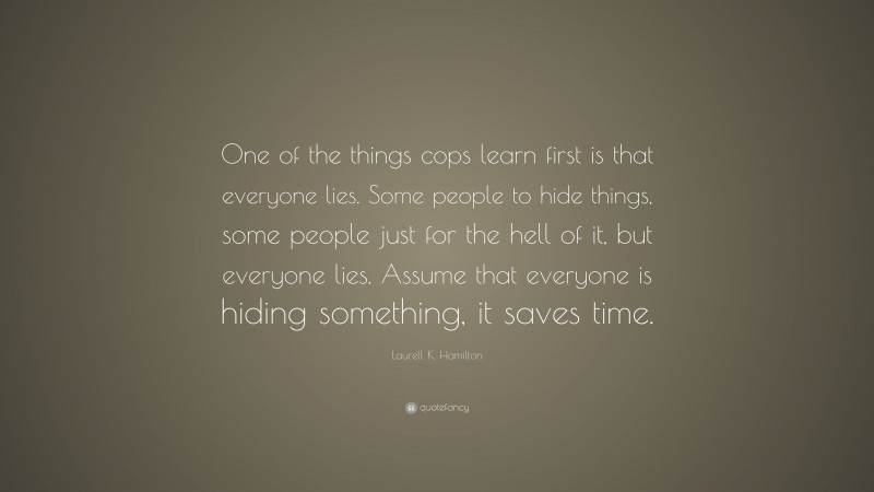 Laurell K. Hamilton Quote: “One of the things cops learn first is that everyone lies. Some people to hide things, some people just for the hell of it, but everyone lies. Assume that everyone is hiding something, it saves time.”
