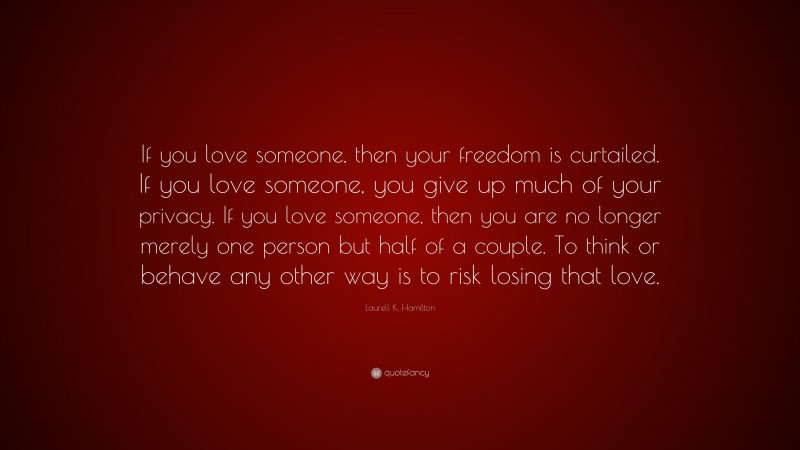 Laurell K. Hamilton Quote: “If you love someone, then your freedom is curtailed. If you love someone, you give up much of your privacy. If you love someone, then you are no longer merely one person but half of a couple. To think or behave any other way is to risk losing that love.”