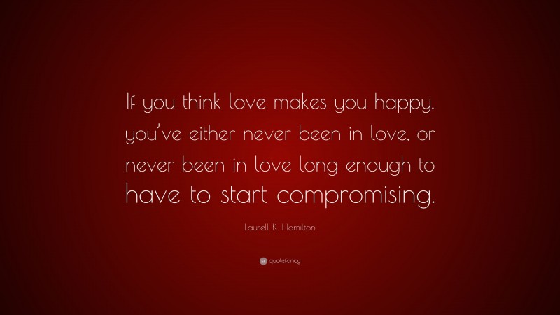 Laurell K. Hamilton Quote: “If you think love makes you happy, you’ve either never been in love, or never been in love long enough to have to start compromising.”