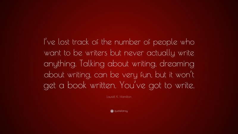 Laurell K. Hamilton Quote: “I’ve lost track of the number of people who want to be writers but never actually write anything. Talking about writing, dreaming about writing, can be very fun, but it won’t get a book written. You’ve got to write.”