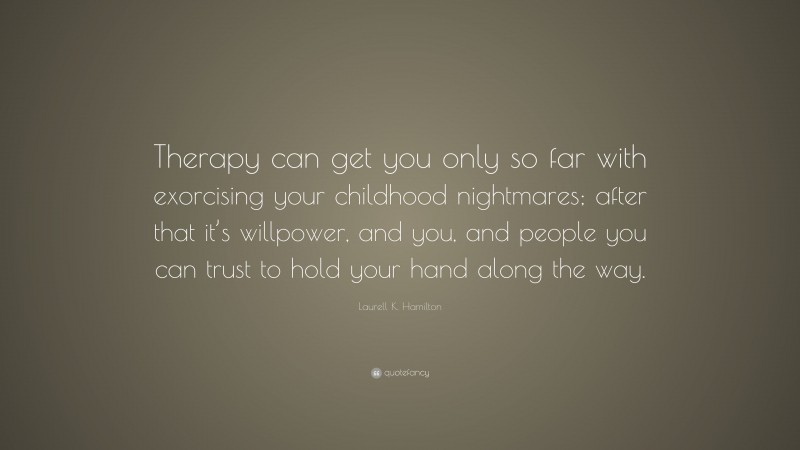 Laurell K. Hamilton Quote: “Therapy can get you only so far with exorcising your childhood nightmares; after that it’s willpower, and you, and people you can trust to hold your hand along the way.”