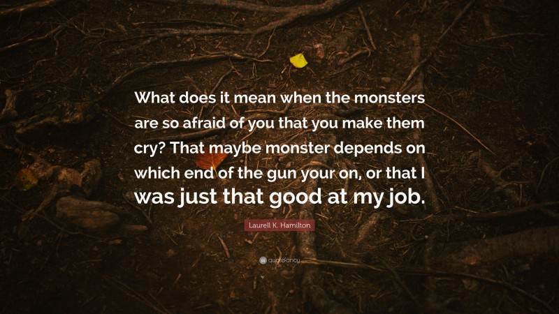 Laurell K. Hamilton Quote: “What does it mean when the monsters are so afraid of you that you make them cry? That maybe monster depends on which end of the gun your on, or that I was just that good at my job.”