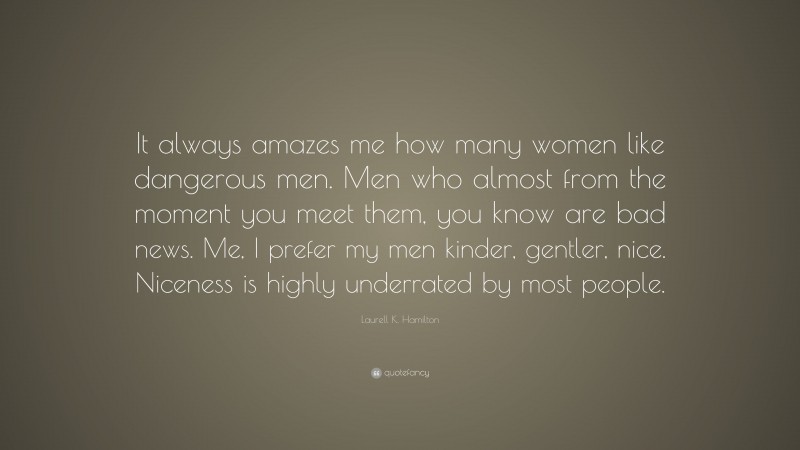 Laurell K. Hamilton Quote: “It always amazes me how many women like dangerous men. Men who almost from the moment you meet them, you know are bad news. Me, I prefer my men kinder, gentler, nice. Niceness is highly underrated by most people.”
