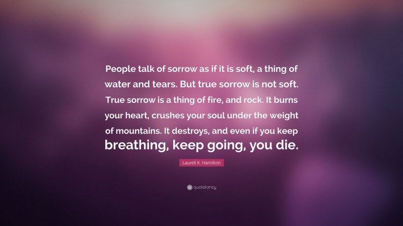 Laurell K. Hamilton Quote: “People talk of sorrow as if it is soft, a thing of water and tears. But true sorrow is not soft. True sorrow is a thing of fire, and rock. It burns your heart, crushes your soul under the weight of mountains. It destroys, and even if you keep breathing, keep going, you die.”