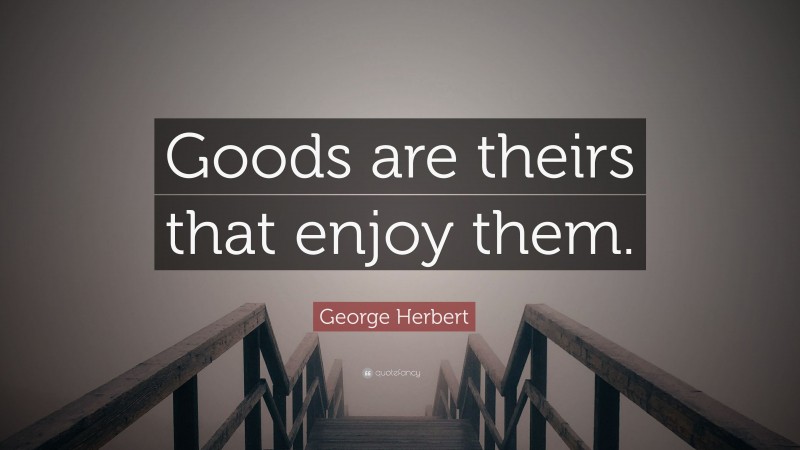 George Herbert Quote: “Goods are theirs that enjoy them.”