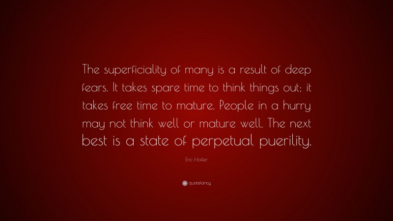 Eric Hoffer Quote: “The superficiality of many is a result of deep fears. It takes spare time to think things out; it takes free time to mature. People in a hurry may not think well or mature well. The next best is a state of perpetual puerility.”