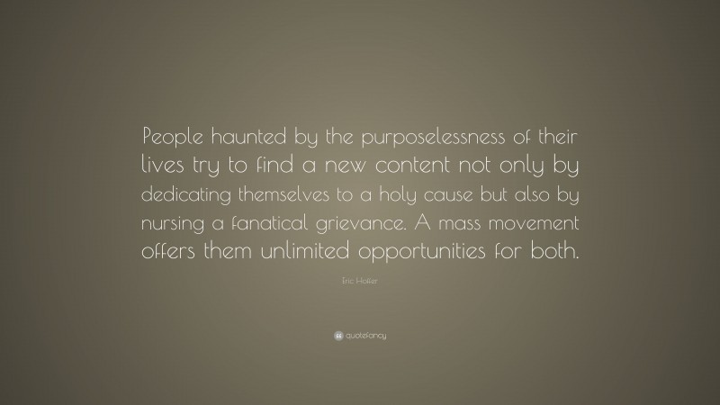 Eric Hoffer Quote: “People haunted by the purposelessness of their lives try to find a new content not only by dedicating themselves to a holy cause but also by nursing a fanatical grievance. A mass movement offers them unlimited opportunities for both.”