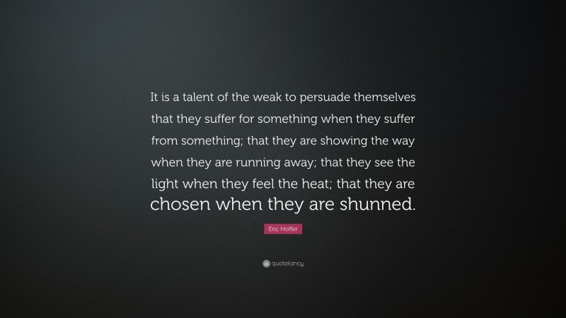 Eric Hoffer Quote: “It is a talent of the weak to persuade themselves that they suffer for something when they suffer from something; that they are showing the way when they are running away; that they see the light when they feel the heat; that they are chosen when they are shunned.”