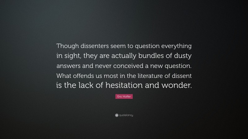 Eric Hoffer Quote: “Though dissenters seem to question everything in sight, they are actually bundles of dusty answers and never conceived a new question. What offends us most in the literature of dissent is the lack of hesitation and wonder.”