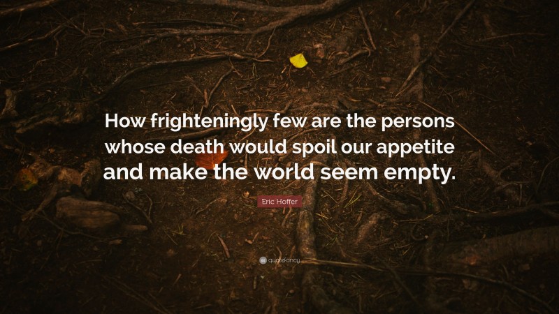 Eric Hoffer Quote: “How frighteningly few are the persons whose death would spoil our appetite and make the world seem empty.”