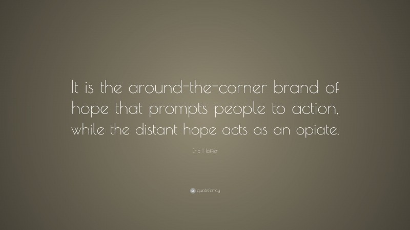 Eric Hoffer Quote: “It is the around-the-corner brand of hope that prompts people to action, while the distant hope acts as an opiate.”