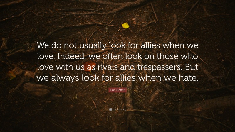 Eric Hoffer Quote: “We do not usually look for allies when we love. Indeed, we often look on those who love with us as rivals and trespassers. But we always look for allies when we hate.”