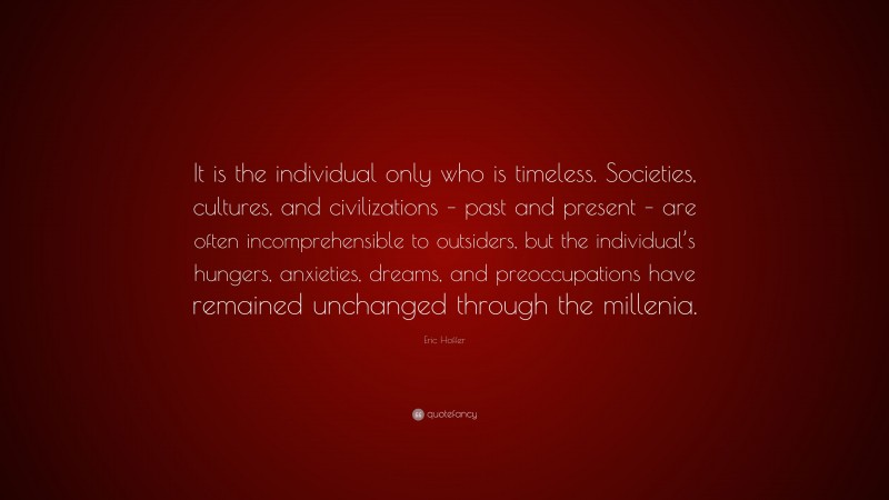 Eric Hoffer Quote: “It is the individual only who is timeless. Societies, cultures, and civilizations – past and present – are often incomprehensible to outsiders, but the individual’s hungers, anxieties, dreams, and preoccupations have remained unchanged through the millenia.”