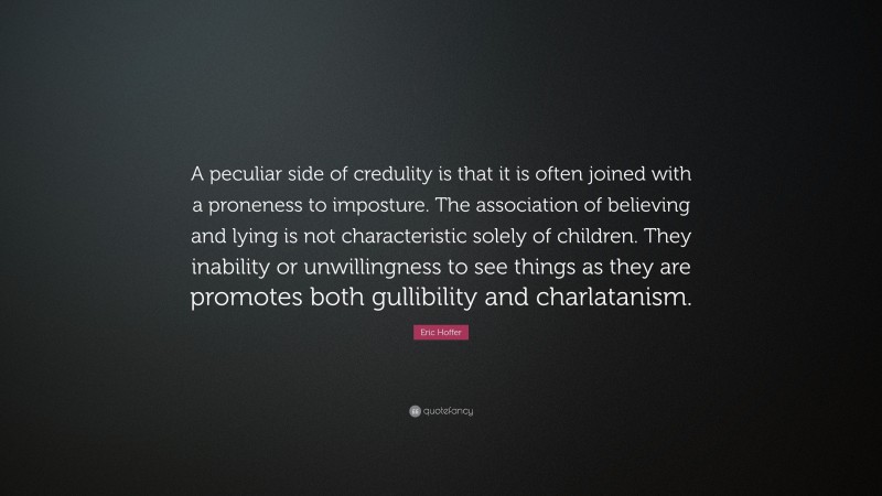 Eric Hoffer Quote: “A peculiar side of credulity is that it is often joined with a proneness to imposture. The association of believing and lying is not characteristic solely of children. They inability or unwillingness to see things as they are promotes both gullibility and charlatanism.”