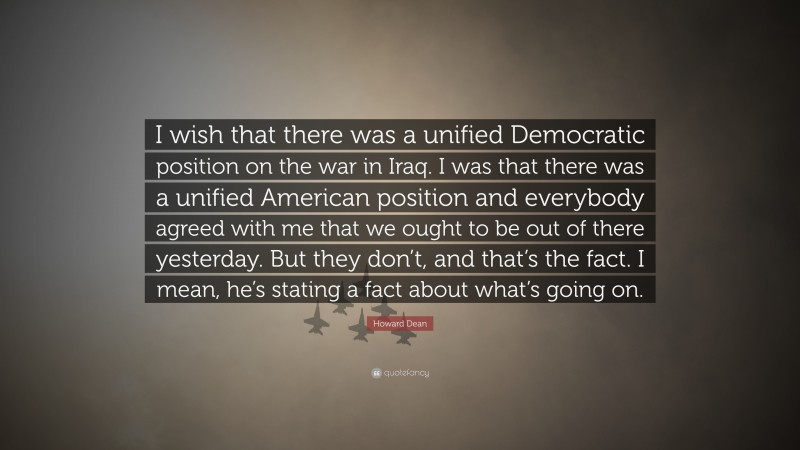 Howard Dean Quote: “I wish that there was a unified Democratic position on the war in Iraq. I was that there was a unified American position and everybody agreed with me that we ought to be out of there yesterday. But they don’t, and that’s the fact. I mean, he’s stating a fact about what’s going on.”