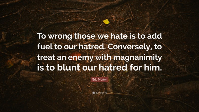 Eric Hoffer Quote: “To wrong those we hate is to add fuel to our hatred. Conversely, to treat an enemy with magnanimity is to blunt our hatred for him.”