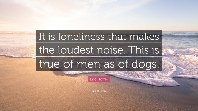 Eric Hoffer Quote: “It is loneliness that makes the loudest noise. This is true of men as of dogs.”