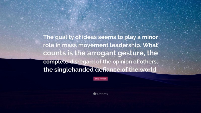 Eric Hoffer Quote: “The quality of ideas seems to play a minor role in mass movement leadership. What counts is the arrogant gesture, the complete disregard of the opinion of others, the singlehanded defiance of the world.”
