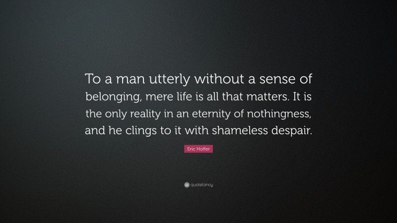 Eric Hoffer Quote: “To a man utterly without a sense of belonging, mere life is all that matters. It is the only reality in an eternity of nothingness, and he clings to it with shameless despair.”
