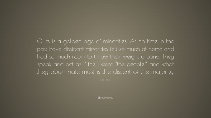 Eric Hoffer Quote: “Ours is a golden age of minorities. At no time in the past have dissident minorities felt so much at home and had so much room to throw their weight around. They speak and act as if they were “the people,” and what they abominate most is the dissent of the majority.”