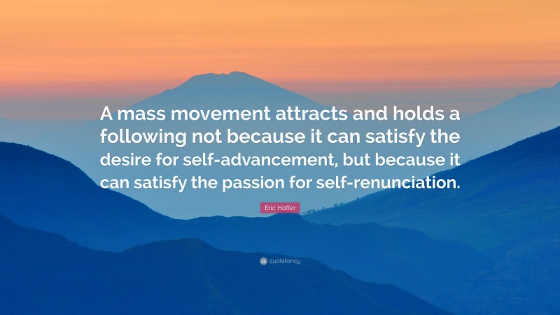 Eric Hoffer Quote: “A mass movement attracts and holds a following not because it can satisfy the desire for self-advancement, but because it can satisfy the passion for self-renunciation.”