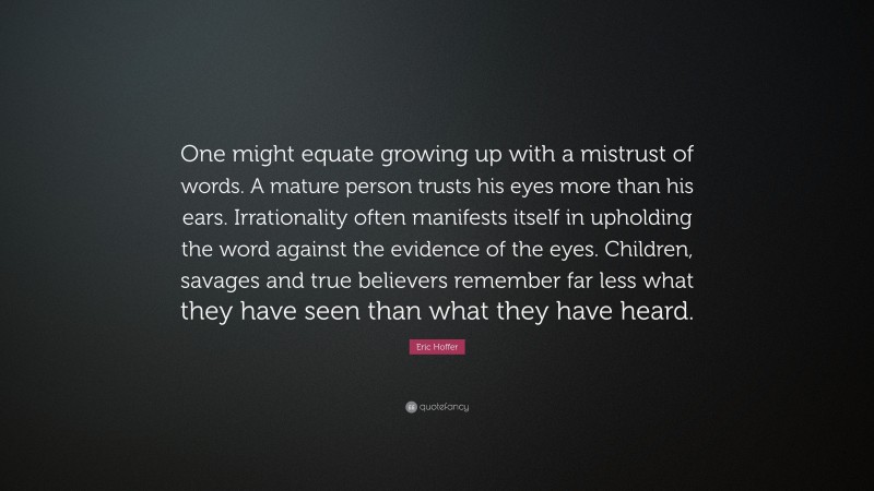 Eric Hoffer Quote: “One might equate growing up with a mistrust of words. A mature person trusts his eyes more than his ears. Irrationality often manifests itself in upholding the word against the evidence of the eyes. Children, savages and true believers remember far less what they have seen than what they have heard.”