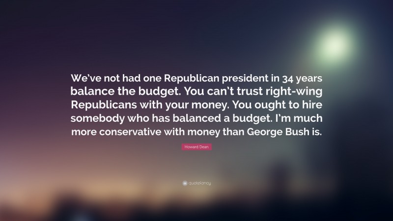 Howard Dean Quote: “We’ve not had one Republican president in 34 years balance the budget. You can’t trust right-wing Republicans with your money. You ought to hire somebody who has balanced a budget. I’m much more conservative with money than George Bush is.”