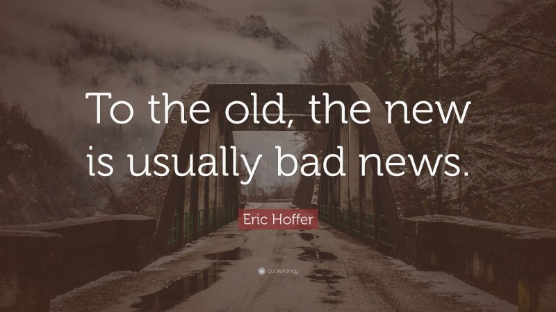 Eric Hoffer Quote: “To the old, the new is usually bad news.”