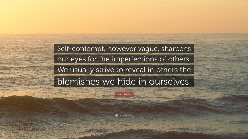 Eric Hoffer Quote: “Self-contempt, however vague, sharpens our eyes for the imperfections of others. We usually strive to reveal in others the blemishes we hide in ourselves.”