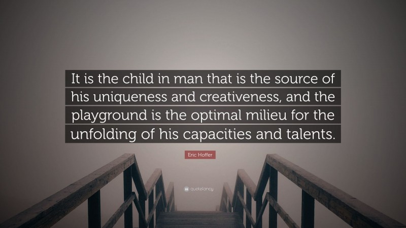 Eric Hoffer Quote: “It is the child in man that is the source of his uniqueness and creativeness, and the playground is the optimal milieu for the unfolding of his capacities and talents.”