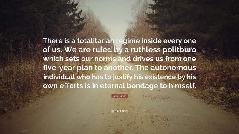Eric Hoffer Quote: “There is a totalitarian regime inside every one of us. We are ruled by a ruthless politburo which sets our norms and drives us from one five-year plan to another. The autonomous individual who has to justify his existence by his own efforts is in eternal bondage to himself.”