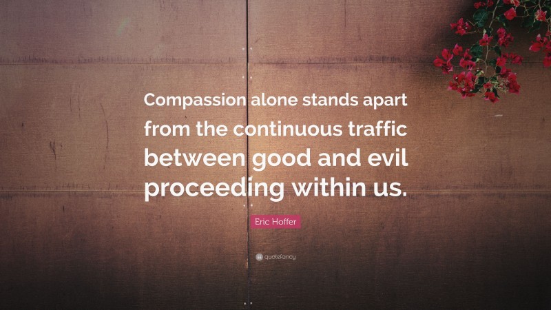 Eric Hoffer Quote: “Compassion alone stands apart from the continuous traffic between good and evil proceeding within us.”
