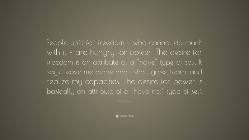 Eric Hoffer Quote: “People unfit for freedom – who cannot do much with it – are hungry for power. The desire for freedom is an attribute of a “have” type of self. It says: leave me alone and I shall grow, learn, and realize my capacities. The desire for power is basically an attribute of a “have not” type of self.”