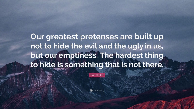 Eric Hoffer Quote: “Our greatest pretenses are built up not to hide the evil and the ugly in us, but our emptiness. The hardest thing to hide is something that is not there.”