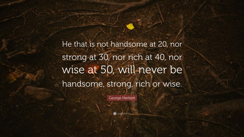 George Herbert Quote: “He that is not handsome at 20, nor strong at 30, nor rich at 40, nor wise at 50, will never be handsome, strong, rich or wise.”