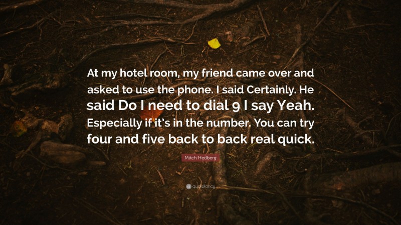 Mitch Hedberg Quote: “At my hotel room, my friend came over and asked to use the phone. I said Certainly. He said Do I need to dial 9 I say Yeah. Especially if it’s in the number. You can try four and five back to back real quick.”