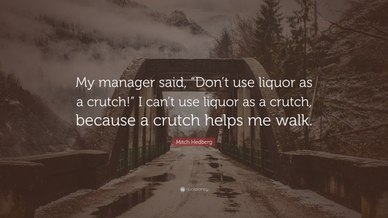 Mitch Hedberg Quote: “My manager said, “Don’t use liquor as a crutch!” I can’t use liquor as a crutch, because a crutch helps me walk.”