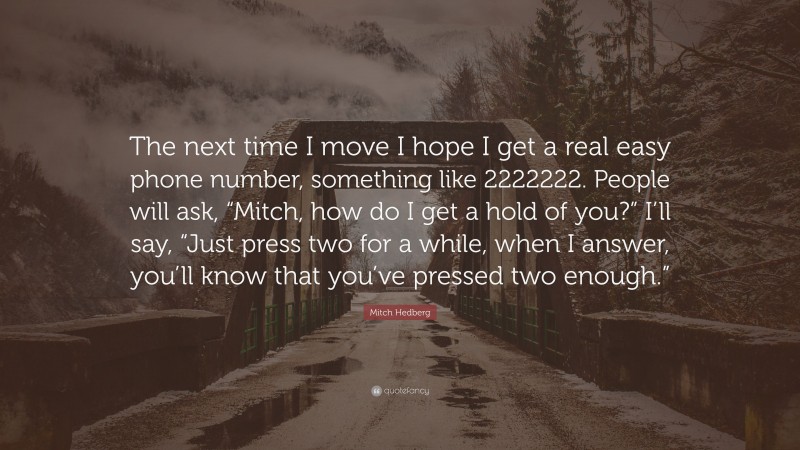 Mitch Hedberg Quote: “The next time I move I hope I get a real easy phone number, something like 2222222. People will ask, “Mitch, how do I get a hold of you?” I’ll say, “Just press two for a while, when I answer, you’ll know that you’ve pressed two enough.””