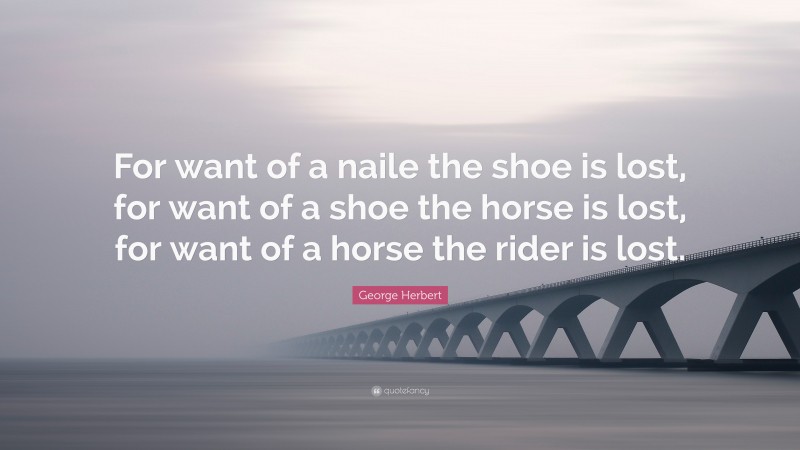 George Herbert Quote: “For want of a naile the shoe is lost, for want of a shoe the horse is lost, for want of a horse the rider is lost.”