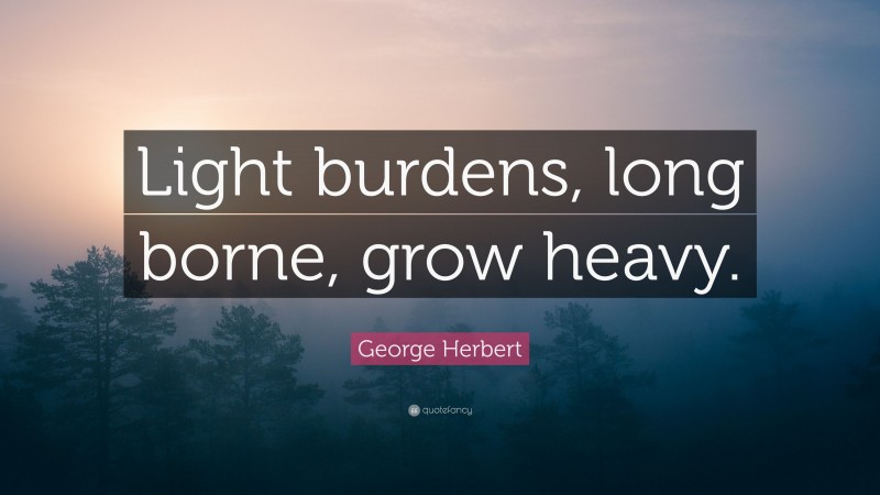 George Herbert Quote: “Light burdens, long borne, grow heavy.”