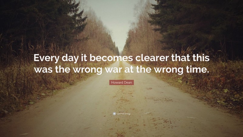 Howard Dean Quote: “Every day it becomes clearer that this was the wrong war at the wrong time.”